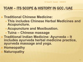 TCAM – Its Scope & History in GCC /UAEA framework published by HAAD have sought to clear the scope of the practice for any budding practitioner who may hope to record with the HAAD. HAAD does not expand to other emirates of the UAE, there is a general force in accepting such frameworks within the UAE for all point and intents.Dubai and Sharjah are the most popular places for TCAM Practitioners in the UAE.  5/27/2010Dr Yousuf H.  Qureshi8