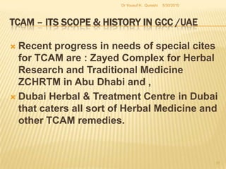 TCAM – Its Scope & History in GCC /UAEPractice of TCAM can be explained by categorizing them as follows:Traditional Islamic/Greeko-Arab/Unani Medicine: Unani Medicine: although the text is from Greek (UNAN) it derives a major    influence from Islam and is also referred to as Eastern Medicine in some countries.Cupping (Hujjama)Tibbe – Nabawi5/27/2010Dr Yousuf H.  Qureshi9
