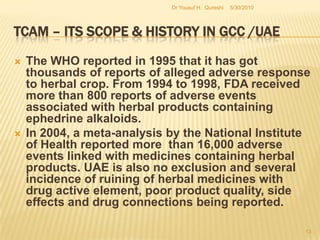 TCAM – Its Scope & History in GCC /UAERecent progress in needs of special cites for TCAM are : Zayed Complex for Herbal Research and Traditional Medicine ZCHRTM in Abu Dhabi and , Dubai Herbal & Treatment Centre in Dubai that caters all sort of Herbal Medicine and other TCAM remedies.5/27/2010Dr Yousuf H.  Qureshi11