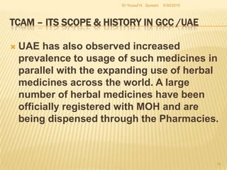 TCAM – Its Scope & History in GCC /UAEThe use of herbal medicines continues to expand globally in parallel to an increasing acceptance of herbal remedies by consumers. However, in conjunction with this increasing popularity, the number of adverse events, drug interactions, and deaths involving these products is also on the rise.Hence, the safety of herbal medicines has now become a major concern to both health authorities and to the public. 5/27/2010Dr Yousuf H.  Qureshi12