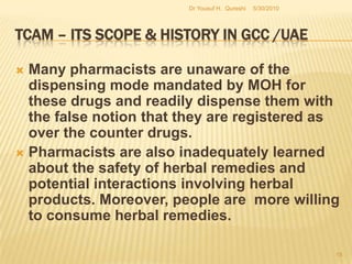 TCAM – Its Scope & History in GCC /UAEThe WHO reported in 1995 that it has got thousands of reports of alleged adverse response to herbal crop. From 1994 to 1998, FDA received more than 800 reports of adverse events associated with herbal products containing ephedrine alkaloids.In 2004, a meta-analysis by the National Institute of Health reported more  than 16,000 adverse events linked with medicines containing herbal products. UAE is also no exclusion and several incidence of ruining of herbal medicines with drug active element, poor product quality, side effects and drug connections being reported. 5/27/2010Dr Yousuf H.  Qureshi13