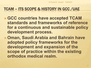 TCAM – Its Scope & History in GCC /UAEMany pharmacists are unaware of the dispensing mode mandated by MOH for these drugs and readily dispense them with the false notion that they are registered as over the counter drugs. Pharmacists are also inadequately learned about the safety of herbal remedies and potential interactions involving herbal products. Moreover, people are  more willing to consume herbal remedies.5/27/2010Dr Yousuf H.  Qureshi15