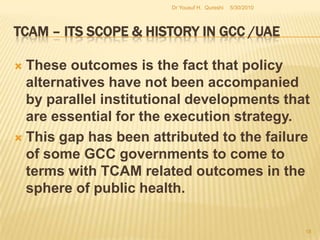 TCAM – Its Scope & History in GCC /UAEThis current process of historical transformation from total reliance on orthodox Western medicine to a partial shift onto TCAM related practices is marked by a social, economical and cultural resurgence in the sphere of medical practice in the region. For instance, the scientific basis on which TCAM has been founded is immensely the reason for appeal to the Residents of this region among a host of other reasons .5/27/2010Dr Yousuf H.  Qureshi16