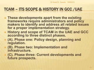 TCAM – Its Scope & History in GCC /UAEGCC countries have accepted TCAM standards and frameworks of reference for a continuous and sustainable policy development process. Oman, Saudi Arabia and Bahrain have adopted policy frameworks for the development and expansion of the scope of practice within the existing orthodox medical realm. 5/27/2010Dr Yousuf H.  Qureshi17