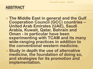 AbstractThe Middle East in general and the Gulf Cooperation Council (GCC) countries – United Arab Emirates (UAE), Saudi Arabia, Kuwait, Qatar, Bahrain and Oman - in particular have been experimenting with TCAM and its many wide-ranging practices in addition to the conventional western medicine.Study in depth the use of alternative medicine, the foundation of doing so, and strategies for its promotion and implementation.    5/27/20102Dr Yousuf H.  Qureshi