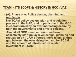 TCAM – Its Scope & History in GCC /UAEThese outcomes is the fact that policy alternatives have not been accompanied by parallel institutional developments that are essential for the execution strategy. This gap has been attributed to the failure of some GCC governments to come to terms with TCAM related outcomes in the sphere of public health. 5/27/2010Dr Yousuf H.  Qureshi18