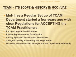 TCAM – Its Scope & History in GCC /UAEThe policy design / planning began a number of decades ago, mostly at individual governmental level within the GCC. However, with time going on and the demand for TCAM increasing from citizens and tourists equally, the governments were awakened to a new dimension. TCAM has a long history in the whole of the Middle East.Historically the Middle East has had a well developed herbal medical practice. Its varied and rich culture helped herbal medicines to be accepted as part and parcel of the everyday life. 5/27/2010Dr Yousuf H.  Qureshi21
