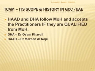 TCAM – Its Scope & History in GCC /UAEThe Middle East had initiated such efforts which gradually spread into the GCCs.  The UAE’s rejuvenation in TCAM related activity took shape against the backdrop of a continuing pattern of demand that has been going on for a number of decades. HAAD, MoH and DHA are in the forefront. 5/27/2010Dr Yousuf H.  Qureshi22