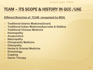 TCAM – Its Scope & History in GCC /UAEMoH has a Regular Set up of TCAM Department started a few years ago with clear Regulations for ACCEPTING the TCAM Practitioners:Recognizing the QualificationsProper Registration for Examination Clearly Specified Examination ProceduresStringent Quality in awarding the RegistrationDrs WafaHossaini & SaifAdamjee run the Department efficiently5/27/2010Dr Yousuf H.  Qureshi23