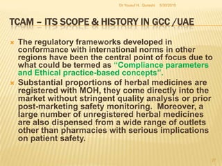TCAM – Its Scope & History in GCC /UAEDifferent Branches of  TCAM  recognized by MOH.Traditional Islamic Medicine(Unani)Traditional Indian Medicine(Ayurveda & Siddha)Traditional Chinese MedicineHomeopathyAcupunctureNaturopathyChiropractic MedicineOsteopathyHerbal & Oriental MedicineKinesiology.CuppingOzone Therapy5/27/2010Dr Yousuf H.  Qureshi25