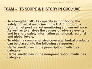 TCAM – Its Scope & History in GCC /UAEExisting   Functions  of  TCAM  Department at the MoH1- The office of TCAM is responsible for forming the Bye-Laws & it’s  implementation  of the policies. 2-Major responsibilities include licensing, examination & evaluation of the   TCAM   practitioners   that includes  verification of educational credentials &   professional competence.3- To implement prohibitions & restrictions for TCAM practitioners in liaison with local Health Authorities. 4-To   develop   strategy to monitor patient safety by conducting on site visits  &  provide technical support to TCAM practitioners.5-To conduct conference, seminars, & workshops on existing diseases / possible treatment and other related topics in U.A.E.  (Source: Dr SaifAdamjee – MoH)5/27/2010Dr Yousuf H.  Qureshi26