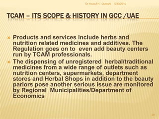 TCAM – Its Scope & History in GCC /UAEThe regulatory frameworks developed in conformance with international norms in other regions have been the central point of focus due to what could be termed as “Compliance parameters and Ethical practice-based concepts”. Substantial proportions of herbal medicines are registered with MOH, they come directly into the market without stringent quality analysis or prior post-marketing safety monitoring.  Moreover, a large number of unregistered herbal medicines are also dispensed from a wide range of outlets other than pharmacies with serious implications on patient safety.5/27/2010Dr Yousuf H.  Qureshi27