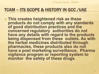 TCAM – Its Scope & History in GCC /UAETo strengthen MOH’s capacity in monitoring the safety of herbal medicine in the U.A.E. through a program of post market monitoring and surveillance. As well as to analyze the causes of adverse events and to share safety information at national, regional and global levels.To obtain a comprehensive coverage, herbal products can be placed into the following categories:Herbal medicines in the prescription medicines category. Herbal medicines in the non-prescription medicines category. 5/27/2010Dr Yousuf H.  Qureshi28