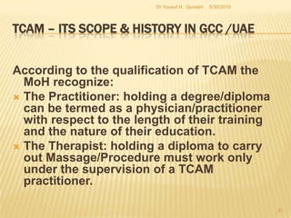 TCAM – Its Scope & History in GCC /UAEProducts and services include herbs and nutrition related medicines and additives. The Regulation goes on to  even add beauty centers run by TCAM professionals. The dispensing of unregistered  herbal/traditional medicines from a wide range of outlets such as nutrition centers, supermarkets, department stores and Herbal Shops in addition to the beauty parlors pose another serious issue are monitored by Regional  Municipalities/Department of Economics5/27/2010Dr Yousuf H.  Qureshi29