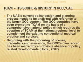 TCAM – Its Scope & History in GCC /UAEThis creates heightened risk as these products do not comply with any standards of good distribution practices and the concerned regulatory  authorities do not have any details with regard to the products being dispensed from these  outlets. As with the herbal medicines distributed through pharmacies, these products also do not  have a post marketing surveillance,  Pharma vigilance program or reporting system to monitor  the safety of these drugs.5/27/2010Dr Yousuf H.  Qureshi30