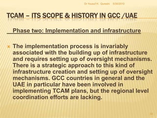 TCAM – Its Scope & History in GCC /UAEAccording to the qualification of TCAM the MoH recognize:The Practitioner: holding a degree/diploma can be termed as a physician/practitioner with respect to the length of their training and the nature of their education.The Therapist: holding a diploma to carry out Massage/Procedure must work only under the supervision of a TCAM practitioner.5/27/2010Dr Yousuf H.  Qureshi31