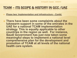 TCAM – Its Scope & History in GCC /UAEThe UAE’s current policy design and planning process needs to be analyzed with reference to the larger GCC context. The GCC countries have been promoting TCAM on the basis of a comprehensive national policy which requires the adoption of TCAM at the national/regional level to complement the existing conventional medical practice and services.Beginning with the procuring of license, credentials and insurance, the GCC’s own record has been marred by an obvious absence of policy related developments (Holtz , 2007).5/27/2010Dr Yousuf H.  Qureshi32