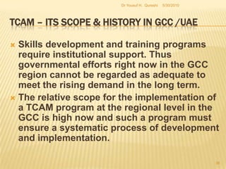 TCAM – Its Scope & History in GCC /UAEPhase two: Implementation and infrastructure – Contd.There have been some complaints about the lukewarm support in some of the emirates in the UAE for a national TCAM implementation strategy. This is equally applicable to other countries in the region as well.  For instance, Saudi Government has just now taken some meaningful steps to implement a national level comprehensive plan for the development and promotion of TCAM at all levels of the national health care system.5/27/2010Dr Yousuf H.  Qureshi34