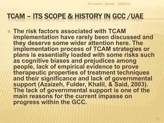 TCAM – Its Scope & History in GCC /UAESocial infrastructures such as schools, universities, colleges, hospitals, infirmaries, herbariums and hospices need to be built up with the active participation of the government. The relative scope for the implementation of a TCAM program at the regional level in the GCC is high now and such a program must ensure a systematic process of development and implementation. 5/27/2010Dr Yousuf H.  Qureshi35