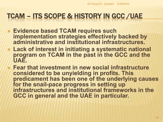 TCAM – Its Scope & History in GCC /UAESkills development and training programs require institutional support. Thus governmental efforts right now in the GCC region cannot be regarded as adequate to meet the rising demand in the long term.The relative scope for the implementation of a TCAM program at the regional level in the GCC is high now and such a program must ensure a systematic process of development and implementation.5/27/2010Dr Yousuf H.  Qureshi36