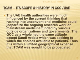 TCAM – Its Scope & History in GCC /UAEThe risk factors associated with TCAM implementation have rarely been discussed and they deserve some wider attention here. The implementation process of TCAM strategies or plans is essentially loaded with some risks such as cognitive biases and prejudices among people, lack of empirical evidence to prove therapeutic properties of treatment techniques and their significance and lack of governmental support (Azaizeh, Fulder, Khalil, & Said, 2003). The lack of governmental support is one of the main reasons for the current impasse on progress within the GCC.5/27/2010Dr Yousuf H.  Qureshi37