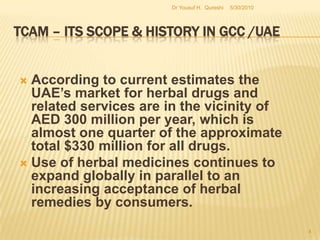 TCAM – Its Scope & History in GCC /UAEAccording to current estimates the UAE’s market for herbal drugs and related services are in the vicinity of AED 300 million per year, which is almost one quarter of the approximate total $330 million for all drugs. Use of herbal medicines continues to expand globally in parallel to an increasing acceptance of herbal remedies by consumers.5/27/20104Dr Yousuf H.  Qureshi