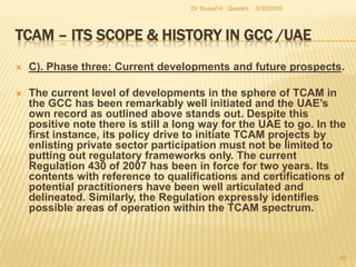 TCAM – Its Scope & History in GCC /UAEEvidence based TCAM requires such implementation strategies effectively backed by administrative and institutional infrastructures.Lack of interest in initiating a systematic national program on TCAM in the past in the GCC and the UAE.Fear that investment in new social infrastructure considered to be unyielding in profits. This predicament has been one of the underlying causes for the snail-pace progress in setting up infrastructures and institutional frameworks in the GCC in general and the UAE in particular. 5/27/2010Dr Yousuf H.  Qureshi38