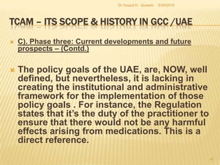 TCAM – Its Scope & History in GCC /UAEThe UAE health authorities were much influenced by the current thinking that rushing into unconventional medicine could jeopardize the ongoing research work on mainstream medicine funded by various outside organizations and governments. The GCC as a whole had the same attitude except Saudi Arabia which was seeking to widen the choices available to patients. Thus it is within a limited geographical expanse that TCAM was sought to be propagated.  5/27/2010Dr Yousuf H.  Qureshi39