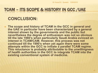 TCAM – Its Scope & History in GCC /UAEC). Phase three: Current developments and future prospects.The current level of developments in the sphere of TCAM in the GCC has been remarkably well initiated and the UAE’s own record as outlined above stands out. Despite this positive note there is still a long way for the UAE to go. In the first instance, its policy drive to initiate TCAM projects by enlisting private sector participation must not be limited to putting out regulatory frameworks only. The current Regulation 430 of 2007 has been in force for two years. Its contents with reference to qualifications and certifications of potential practitioners have been well articulated and delineated. Similarly, the Regulation expressly identifies possible areas of operation within the TCAM spectrum. 5/27/2010Dr Yousuf H.  Qureshi40
