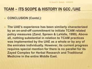 TCAM – Its Scope & History in GCC /UAEC). Phase three: Current developments and future prospects – (Contd.)The policy goals of the UAE, are, NOW, well defined, but nevertheless, it is lacking in creating the institutional and administrative framework for the implementation of those policy goals . For instance, the Regulation states that it’s the duty of the practitioner to ensure that there would not be any harmful effects arising from medications. This is a direct reference. 5/27/2010Dr Yousuf H.  Qureshi41