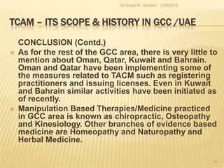 TCAM – Its Scope & History in GCC /UAECONCLUSION:The scope and history of TCAM in the GCC in general and the UAE in particular have been characterized by a general interest shown by the governments and the public but nevertheless the degree of enthusiasm was not so obvious till the late 1980’s when particularly Saudi Arabia evinced an interest in TCAM/CAM. However, this process was not continued till the 1990’s when yet again there were some attempts within the GCC to initiate a parallel TCAM regime. This reluctance is probably attributable to the unwillingness of health authorities in the GCC to integrate TCAM into the existing conventional system of medicine. 5/27/2010Dr Yousuf H.  Qureshi42
