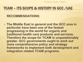 TCAM – Its Scope & History in GCC /UAECONCLUSION (Contd.):The UAE’s experience has been similarly characterized by an on-and-off commitment to initiate TCAM related policy measures (Zand, Spreen & LaValle, 1999). Above all, nothing substantial in relation to TCAM practices was implemented by the UAE as a whole or by any of the emirates individually. However, its current progress requires special mention for there is no parallel for its Zayed Complex for Herbal Research and Traditional Medicine in the entire Middle East. 5/27/2010Dr Yousuf H.  Qureshi43