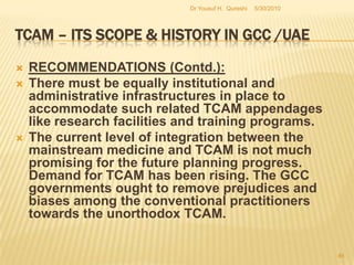 TCAM – Its Scope & History in GCC /UAE	CONCLUSION (Contd.)As for the rest of the GCC area, there is very little to mention about Oman, Qatar, Kuwait and Bahrain. Oman and Qatar have been implementing some of the measures related to TACM such as registering practitioners and issuing licenses. Even in Kuwait and Bahrain similar activities have been initiated as of recently. Manipulation Based Therapies/Medicine practiced in GCC area is known as chiropractic, Osteopathy and Kinesiology. Other branches of evidence based medicine are Homeopathy and Naturopathy and Herbal Medicine.  5/27/2010Dr Yousuf H.  Qureshi44