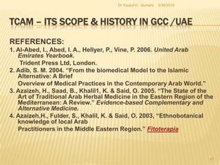 TCAM – Its Scope & History in GCC /UAE	RECOMMENDATIONS:The Middle East in general and the GCC area in particular have been one of the fastest progressing in the world for organic and traditional health care products and services. Therefore the scope for TCAM is unquestionably greater. GCC governments ought to work out more comprehensive policy and strategy frameworks to implement both development and integration related TCAM programs.5/27/2010Dr Yousuf H.  Qureshi45