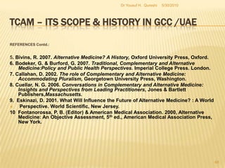 TCAM – Its Scope & History in GCC /UAERECOMMENDATIONS (Contd.):There must be equally institutional and administrative infrastructures in place to accommodate such related TCAM appendages like research facilities and training programs.The current level of integration between the mainstream medicine and TCAM is not much promising for the future planning progress. Demand for TCAM has been rising. The GCC governments ought to remove prejudices and biases among the conventional practitioners towards the unorthodox TCAM.5/27/2010Dr Yousuf H.  Qureshi46