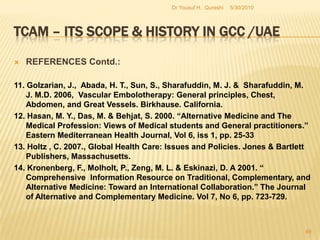TCAM – Its Scope & History in GCC /UAEREFERENCES:1. Al-Abed, I., Abed, I. A., Hellyer, P., Vine, P. 2006. United Arab Emirates Yearbook.      Trident Press Ltd, London.2. Adib, S. M. 2004. “From the biomedical Model to the Islamic Alternative: A Brief      Overview of Medical Practices in the Contemporary Arab World.”3. Azaizeh, H., Saad, B., Khalil1, K. & Said, O. 2005. “The State of the Art of Traditional Arab Herbal Medicine in the Eastern Region of the Mediterranean: A Review.” Evidence-based Complementary and Alternative Medicine.4. Azaizeh,H., Fulder, S., Khalil, K. & Said, O. 2003, “Ethnobotanical knowledge of local Arab        Practitioners in the Middle Eastern Region.” Fitoterapia5/27/2010Dr Yousuf H.  Qureshi47