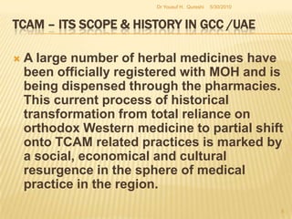 TCAM – Its Scope & History in GCC /UAEA large number of herbal medicines have been officially registered with MOH and is being dispensed through the pharmacies. This current process of historical transformation from total reliance on orthodox Western medicine to partial shift onto TCAM related practices is marked by a social, economical and cultural resurgence in the sphere of medical practice in the region.5/27/2010Dr Yousuf H.  Qureshi5