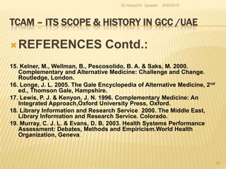 TCAM – Its Scope & History in GCC /UAEREFERENCES Contd.:5. Bivins, R. 2007. Alternative Medicine? A History, Oxford University Press, Oxford.6. Bodeker, G. & Burford, G. 2007. Traditional, Complementary and Alternative Medicine:Policy and Public Health Perspectives. Imperial College Press. London.7. Callahan, D. 2002. The role of Complementary and Alternative Medicine: Accommodating Pluralism, Georgetown University Press, Washington.8. Cuellar, N. G. 2006. Conversations in Complementary and Alternative Medicine: Insightsand Perspectives from Leading Practitioners, Jones & Bartlett Publishers,Massachusetts.9.  Eskinazi, D. 2001. What Will Influence the Future of Alternative Medicine? : A World    Perspective. World Scientific, New Jersey.10  Fontanorossa, P. B. (Editor) & American Medical Association. 2000, Alternative Medicine: An Objective Assessment, 5th ed., American Medical Association Press, New York.5/27/2010Dr Yousuf H.  Qureshi48