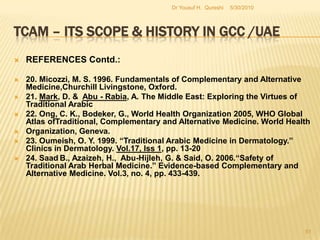 TCAM – Its Scope & History in GCC /UAEREFERENCES Contd.:11. Golzarian, J.,  Abada, H. T., Sun, S., Sharafuddin, M. J. &  Sharafuddin, M. J. M.D. 2006,  Vascular Embolotherapy: General principles, Chest, Abdomen, and Great Vessels. Birkhause. California.12. Hasan, M. Y., Das, M. & Behjat, S. 2000. “Alternative Medicine and The Medical Profession: Views of Medical students and General practitioners.” Eastern Mediterranean Health Journal, Vol 6, iss 1, pp. 25-3313. Holtz , C. 2007., Global Health Care: Issues and Policies. Jones & Bartlett Publishers, Massachusetts.14. Kronenberg, F., Molholt, P., Zeng, M. L. & Eskinazi, D. A 2001. “ Comprehensive Information Resource on Traditional, Complementary, and Alternative Medicine: Toward an International Collaboration.” The Journal of Alternative and Complementary Medicine. Vol 7, No 6, pp. 723-729.5/27/2010Dr Yousuf H.  Qureshi49