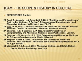 TCAM – Its Scope & History in GCC /UAEREFERENCES Contd.:15. Kelner, M., Wellman, B., Pescosolido, B. A. & Saks, M. 2000. Complementary and Alternative Medicine: Challenge and Change. Routledge, London.16. Longe, J. L. 2005. The Gale Encyclopedia of Alternative Medicine, 2nd ed., Thomson Gale, Hampshire.17. Lewis, P. J. & Kenyon, J. N. 1996. Complementary Medicine: An Integrated Approach,Oxford University Press, Oxford.18. Library Information and Research Service  2000. The Middle East, Library Information and Research Service. Colorado.19. Murray, C. J. L. & Evans, D. B. 2003. Health Systems Performance Assessment: Debates, Methods and Empiricism.World Health Organization, Geneva.5/27/2010Dr Yousuf H.  Qureshi50