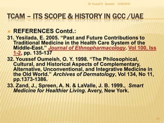 TCAM – Its Scope & History in GCC /UAEREFERENCES Contd.:20. Micozzi, M. S. 1996. Fundamentals of Complementary and Alternative Medicine,Churchill Livingstone, Oxford.21. Mark, D. &  Abu - Rabia, A. The Middle East: Exploring the Virtues of Traditional Arabic   22. Ong, C. K., Bodeker, G., World Health Organization 2005, WHO Global Atlas ofTraditional, Complementary and Alternative Medicine. World Health                Organization, Geneva.23. Oumeish, O. Y. 1999. “Traditional Arabic Medicine in Dermatology.” Clinics in Dermatology. Vol.17, Iss 1, pp. 13-2024. SaadB., Azaizeh, H.,  Abu-Hijleh, G. & Said, O. 2006.“Safety of Traditional Arab Herbal Medicine.” Evidence-based Complementary and Alternative Medicine. Vol.3, no. 4, pp. 433-439. 5/27/2010Dr Yousuf H.  Qureshi51