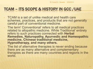 TCAM – Its Scope & History in GCC /UAETCAM is a set of unlike medical and health care schemes, practices, and products that are not generally careful part of conventional medicine.  