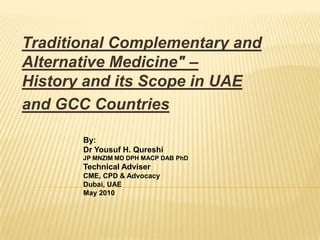       Traditional Complementary and Alternative Medicine" – History and its Scope in UAE  and GCC Countries By:Dr Yousuf H. Qureshi  JP MNZIM MD DPH MACP DAB PhDTechnical Adviser  CME, CPD & Advocacy Dubai, UAEMay 2010 