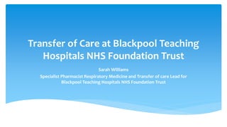 Transfer of Care at Blackpool Teaching
Hospitals NHS Foundation Trust
Sarah Williams
Specialist Pharmacist Respiratory Medicine and Transfer of care Lead for
Blackpool Teaching Hospitals NHS Foundation Trust
 