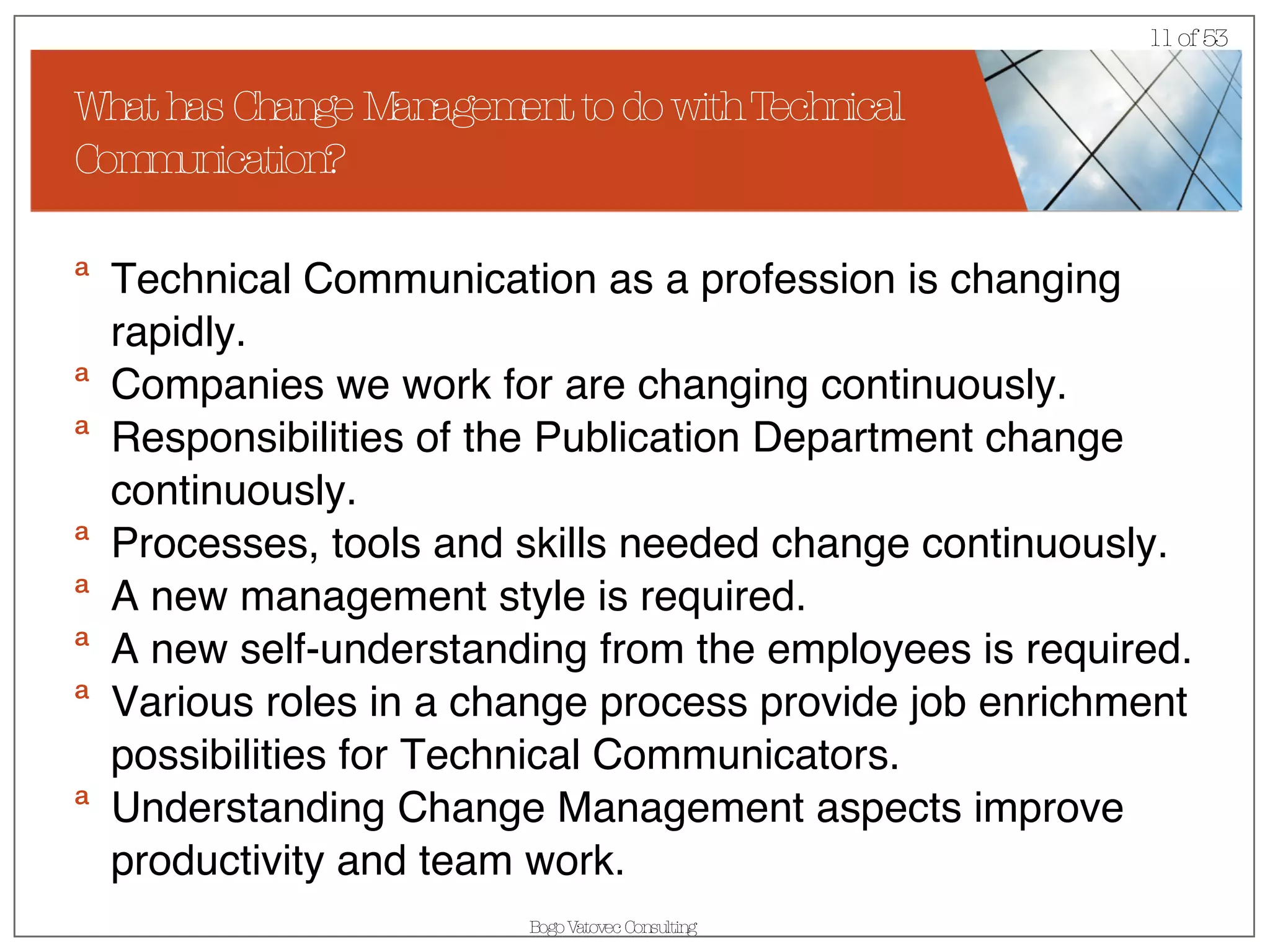 What has Change Management to do with Technical Communication? Technical Communication as a profession is changing rapidly. Companies we work for are changing continuously. Responsibilities of the Publication Department change continuously. Processes, tools and skills needed change continuously.  A new management style is required. A new self-understanding from the employees is required. Various roles in a change process provide job enrichment possibilities for Technical Communicators. Understanding Change Management aspects improve productivity and team work. 