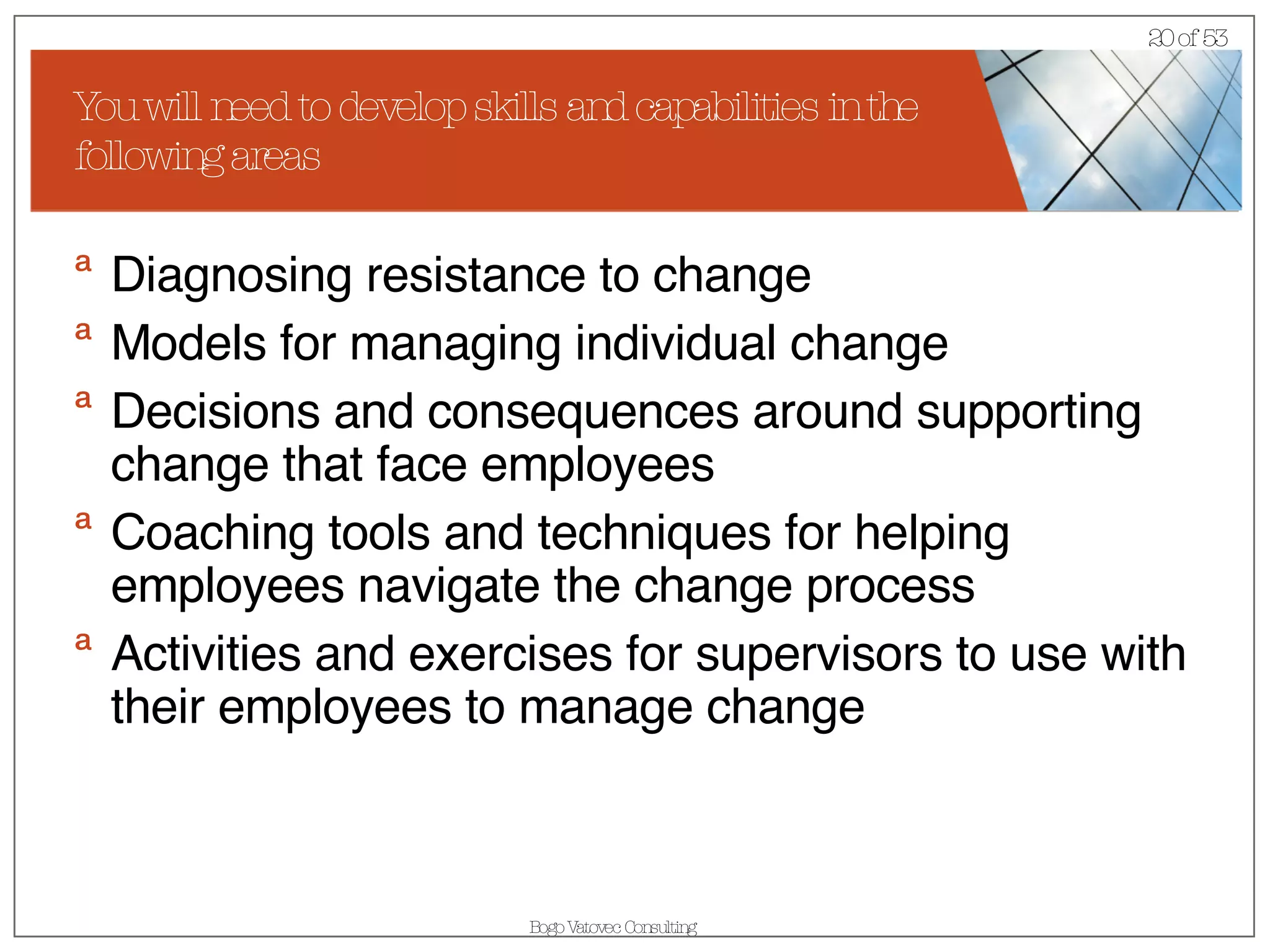 You will need to develop skills and capabilities in the following areas Diagnosing resistance to change  Models for managing individual change  Decisions and consequences around supporting change that face employees  Coaching tools and techniques for helping employees navigate the change process  Activities and exercises for supervisors to use with their employees to manage change 