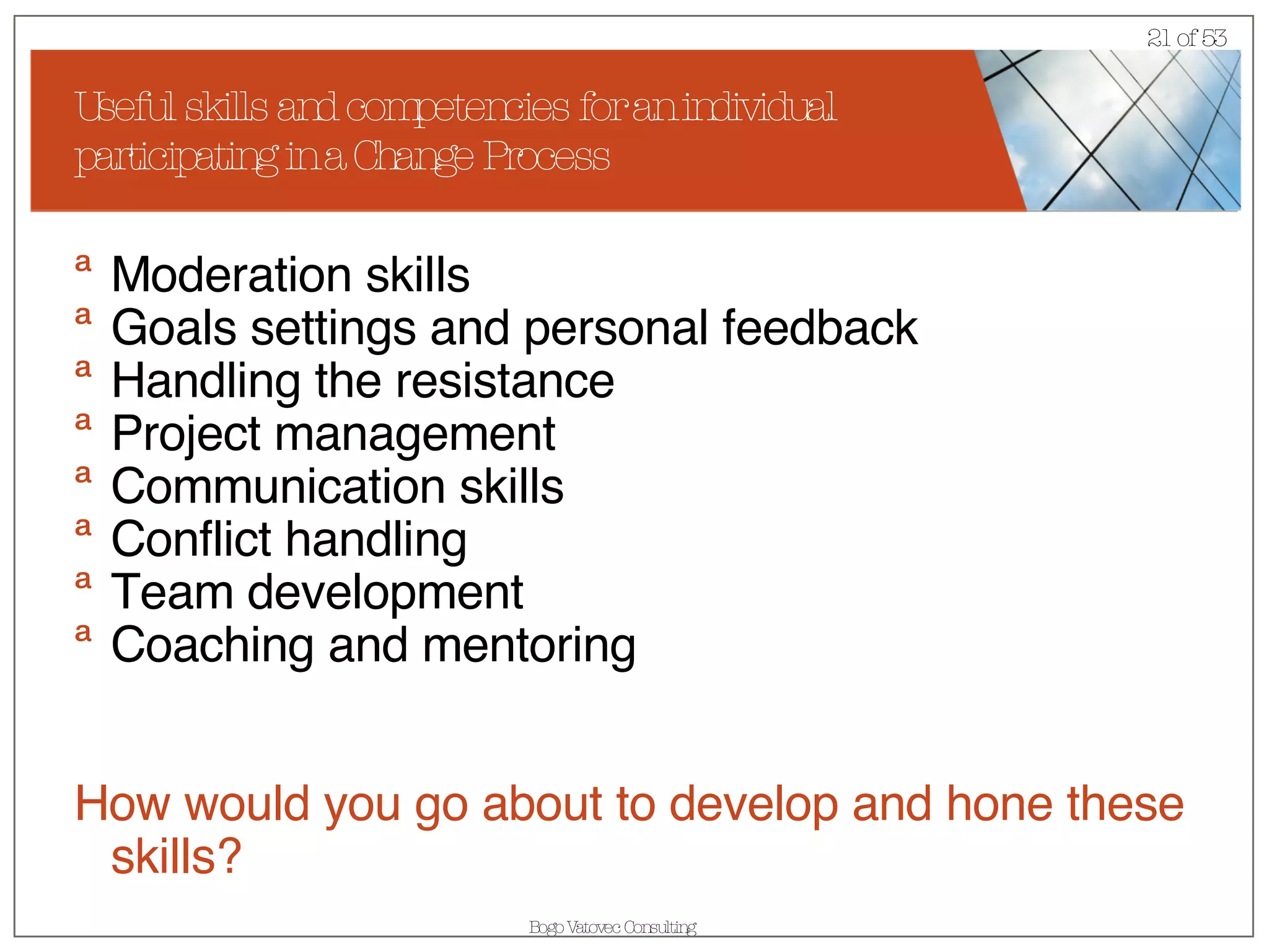 Useful skills and competencies for an individual participating in a Change Process Moderation skills Goals settings and personal feedback  Handling the resistance Project management Communication skills Conflict handling Team development Coaching and mentoring How would you go about to develop and hone these skills? 