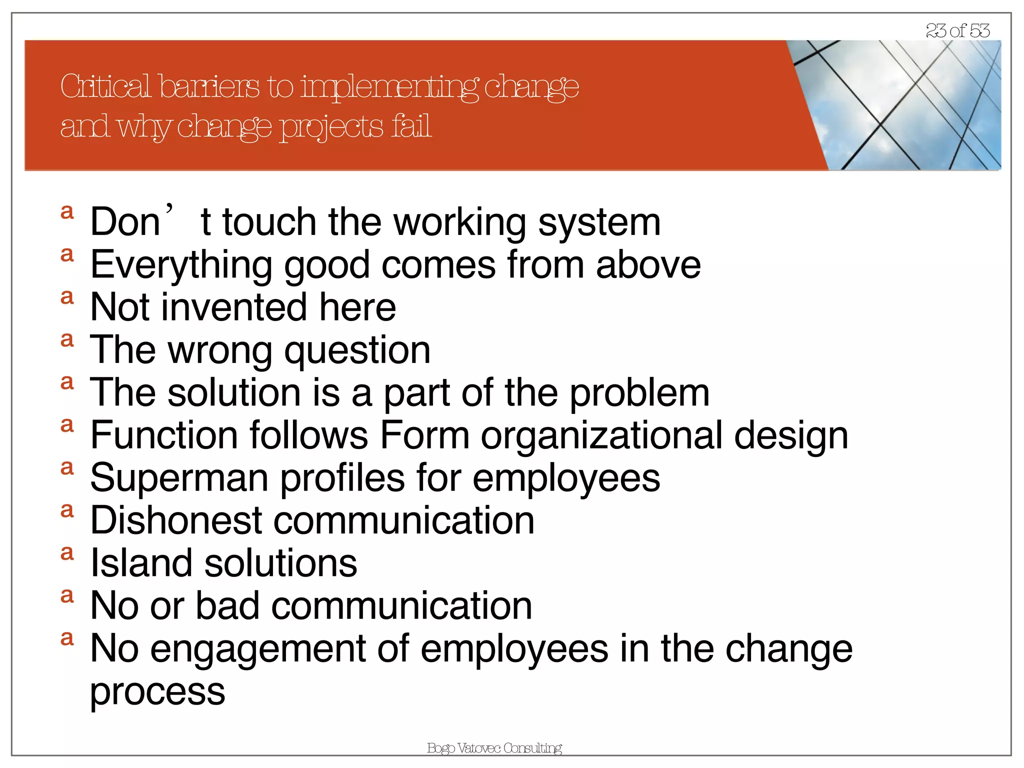 Critical barriers to implementing change  and why change projects fail Don’t touch the working system Everything good comes from above Not invented here The wrong question The solution is a part of the problem Function follows Form organizational design Superman profiles for employees Dishonest communication  Island solutions No or bad communication  No engagement of employees in the change process 