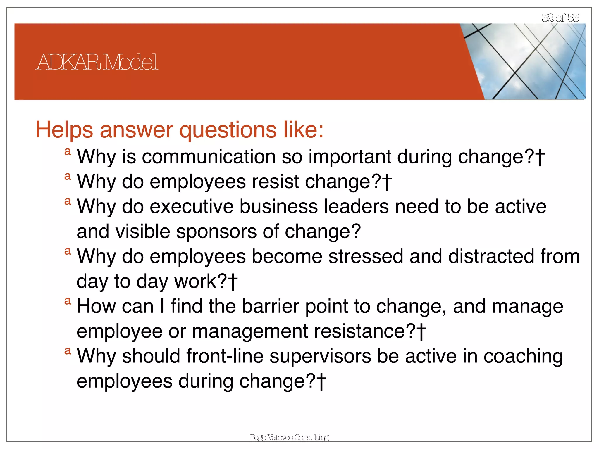 ADKAR Model Helps answer questions like: Why is communication so important during change?  Why do employees resist change?  Why do executive business leaders need to be active and visible sponsors of change? Why do employees become stressed and distracted from day to day work?  How can I find the barrier point to change, and manage employee or management resistance?  Why should front-line supervisors be active in coaching employees during change?  