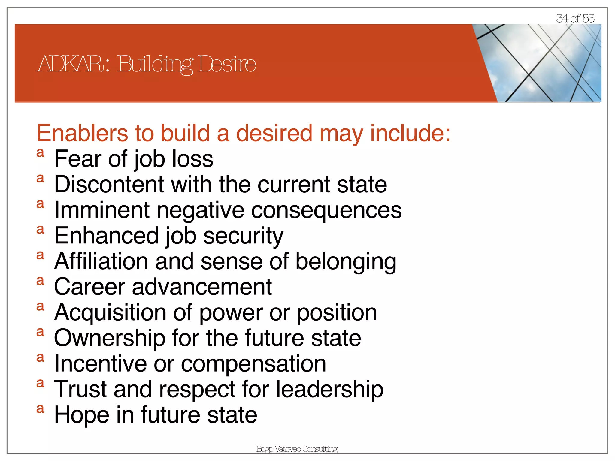 ADKAR : Building Desire Enablers to build a desired may include: Fear of job loss Discontent with the current state Imminent negative consequences Enhanced job security  Affiliation and sense of belonging  Career advancement  Acquisition of power or position  Ownership for the future state Incentive or compensation  Trust and respect for leadership  Hope in future state 